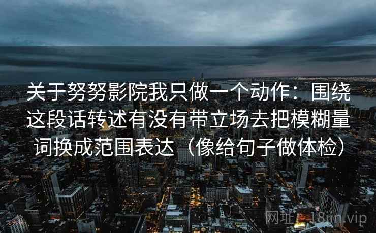 关于努努影院我只做一个动作:围绕这段话转述有没有带立场去把模糊量词换成范围表达(像给句子做体检) 关于努努影院我只做一个动作:围绕这段话转述有没有带立场去把模糊量词换成范围表达(像给句子做体检)