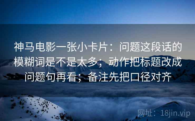神马电影一张小卡片：问题这段话的模糊词是不是太多；动作把标题改成问题句再看；备注先把口径对齐
