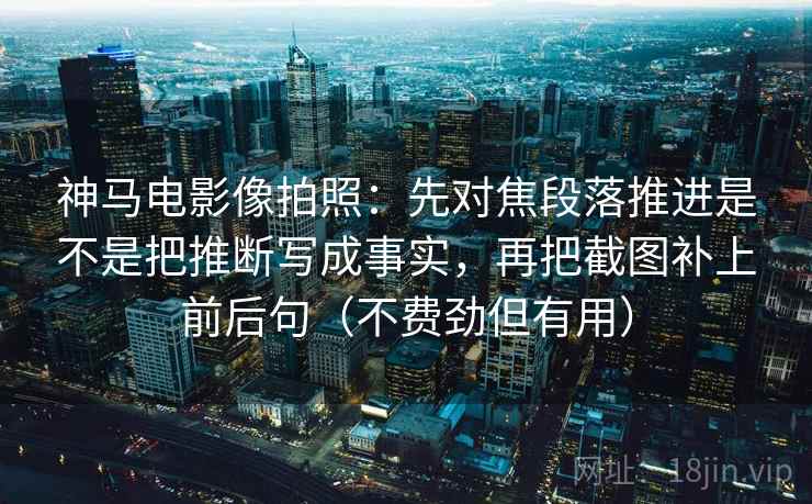神马电影像拍照：先对焦段落推进是不是把推断写成事实，再把截图补上前后句（不费劲但有用）
