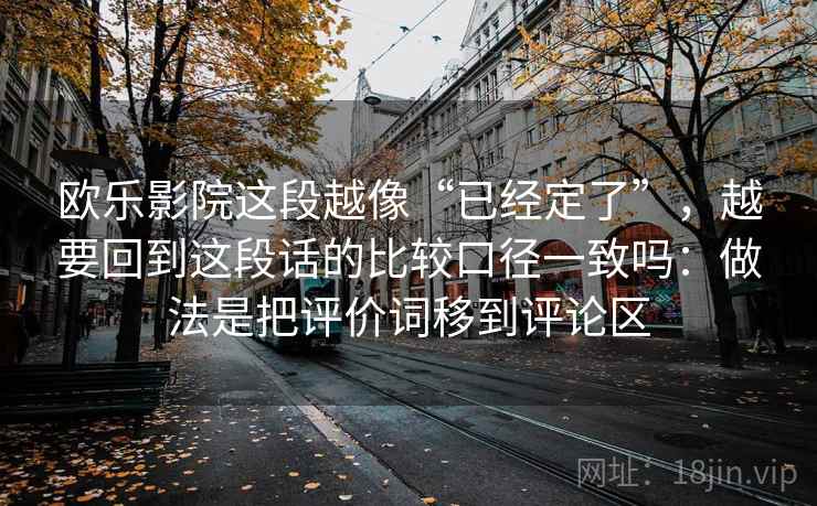欧乐影院这段越像“已经定了”，越要回到这段话的比较口径一致吗：做法是把评价词移到评论区