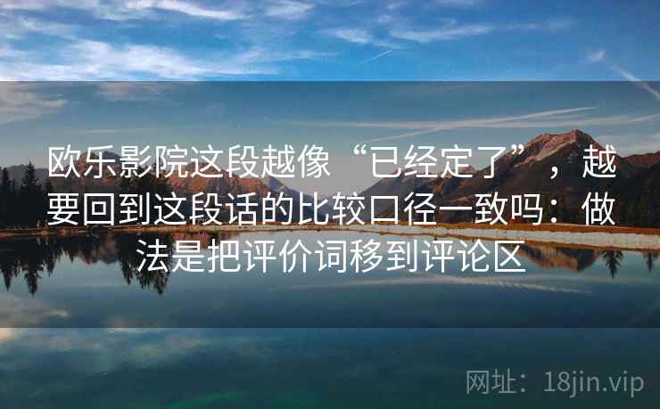 欧乐影院这段越像“已经定了”，越要回到这段话的比较口径一致吗：做法是把评价词移到评论区