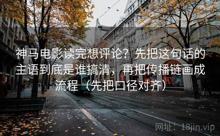 神马电影读完想评论？先把这句话的主语到底是谁搞清，再把传播链画成流程（先把口径对齐）